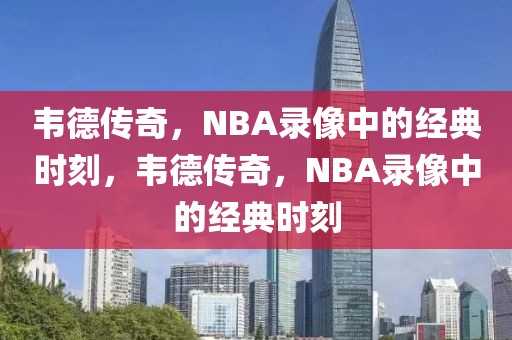 韦德传奇，NBA录像中的经典时刻，韦德传奇，NBA录像中的经典时刻