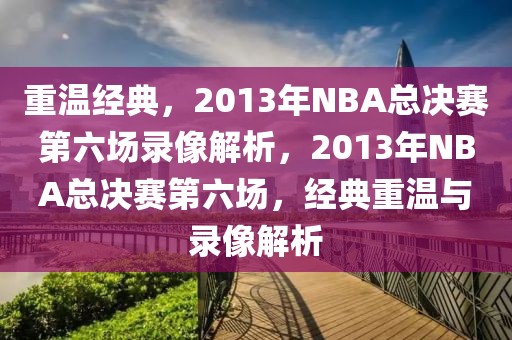 重温经典，2013年NBA总决赛第六场录像解析，2013年NBA总决赛第六场，经典重温与录像解析