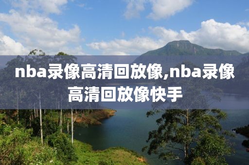 nba录像高清回放像,nba录像高清回放像快手