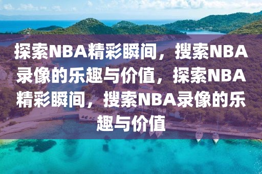 探索NBA精彩瞬间，搜索NBA录像的乐趣与价值，探索NBA精彩瞬间，搜索NBA录像的乐趣与价值