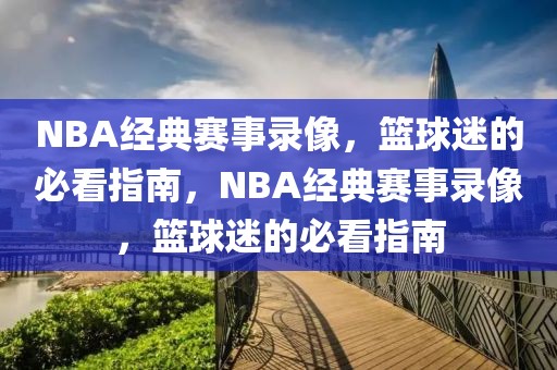 NBA经典赛事录像，篮球迷的必看指南，NBA经典赛事录像，篮球迷的必看指南