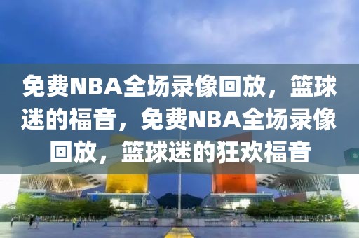 免费NBA全场录像回放，篮球迷的福音，免费NBA全场录像回放，篮球迷的狂欢福音