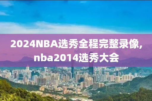 2024NBA选秀全程完整录像,nba2014选秀大会