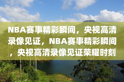 NBA赛事精彩瞬间，央视高清录像见证，NBA赛事精彩瞬间，央视高清录像见证荣耀时刻