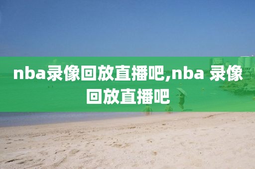 nba录像回放直播吧,nba 录像回放直播吧