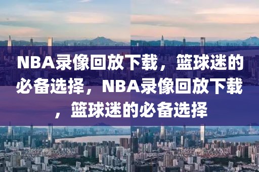 NBA录像回放下载，篮球迷的必备选择，NBA录像回放下载，篮球迷的必备选择