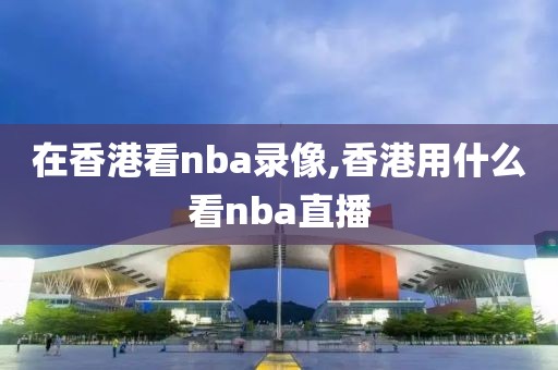 在香港看nba录像,香港用什么看nba直播