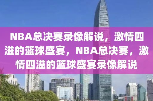 NBA总决赛录像解说，激情四溢的篮球盛宴，NBA总决赛，激情四溢的篮球盛宴录像解说