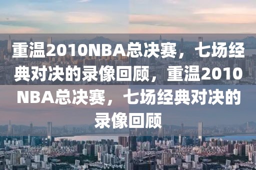 重温2010NBA总决赛，七场经典对决的录像回顾，重温2010NBA总决赛，七场经典对决的录像回顾