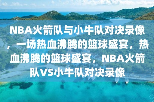 NBA火箭队与小牛队对决录像，一场热血沸腾的篮球盛宴，热血沸腾的篮球盛宴，NBA火箭队VS小牛队对决录像