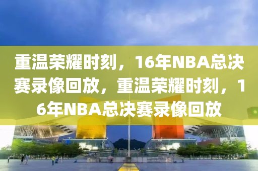 重温荣耀时刻，16年NBA总决赛录像回放，重温荣耀时刻，16年NBA总决赛录像回放