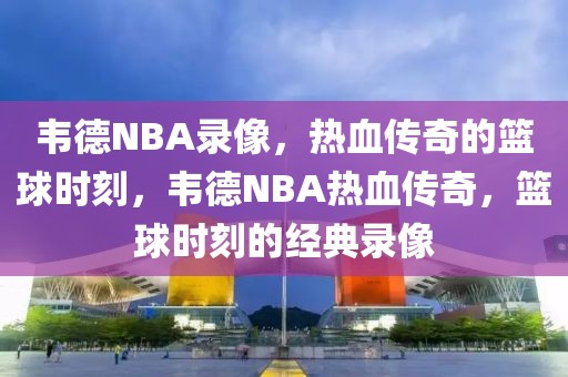 韦德NBA录像，热血传奇的篮球时刻，韦德NBA热血传奇，篮球时刻的经典录像