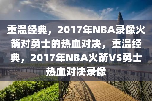 重温经典，2017年NBA录像火箭对勇士的热血对决，重温经典，2017年NBA火箭VS勇士热血对决录像