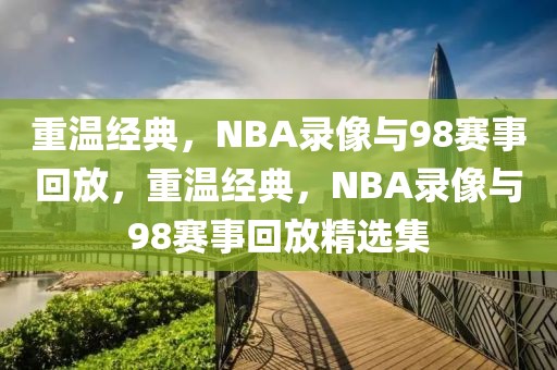 重温经典，NBA录像与98赛事回放，重温经典，NBA录像与98赛事回放精选集