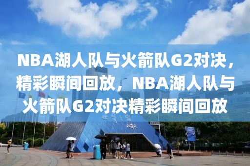 NBA湖人队与火箭队G2对决，精彩瞬间回放，NBA湖人队与火箭队G2对决精彩瞬间回放