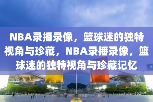 NBA录播录像，篮球迷的独特视角与珍藏，NBA录播录像，篮球迷的独特视角与珍藏记忆