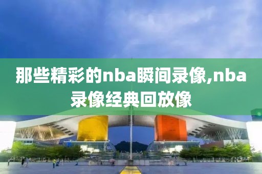 那些精彩的nba瞬间录像,nba录像经典回放像