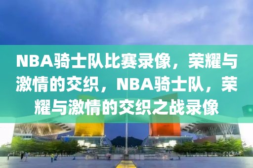 NBA骑士队比赛录像，荣耀与激情的交织，NBA骑士队，荣耀与激情的交织之战录像