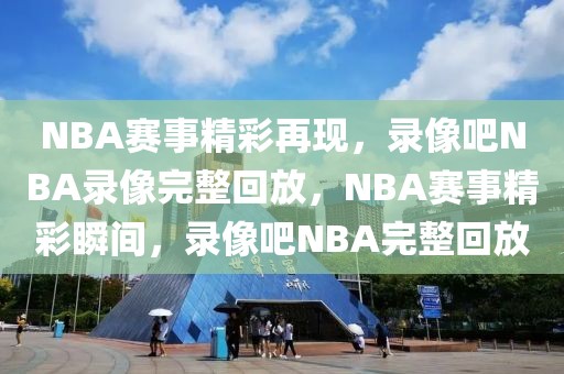 NBA赛事精彩再现，录像吧NBA录像完整回放，NBA赛事精彩瞬间，录像吧NBA完整回放