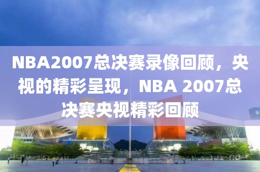 NBA2007总决赛录像回顾，央视的精彩呈现，NBA 2007总决赛央视精彩回顾