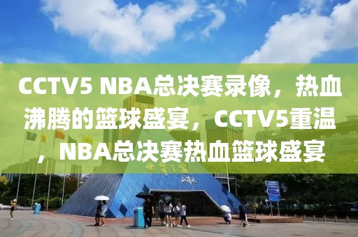 CCTV5 NBA总决赛录像，热血沸腾的篮球盛宴，CCTV5重温，NBA总决赛热血篮球盛宴