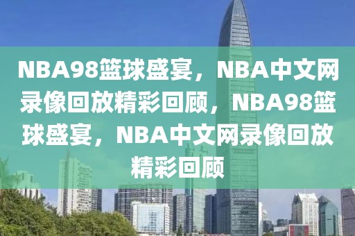 NBA98篮球盛宴，NBA中文网录像回放精彩回顾，NBA98篮球盛宴，NBA中文网录像回放精彩回顾