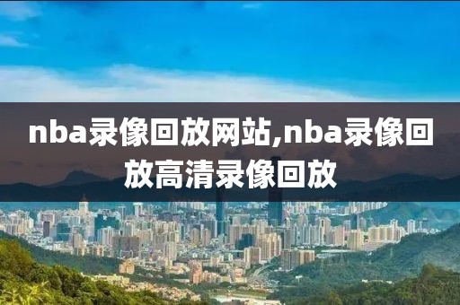 nba录像回放网站,nba录像回放高清录像回放