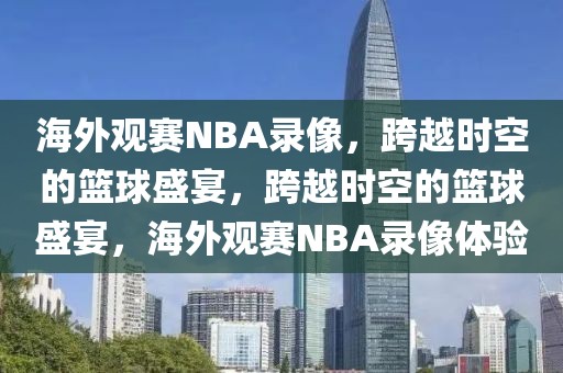 海外观赛NBA录像，跨越时空的篮球盛宴，跨越时空的篮球盛宴，海外观赛NBA录像体验