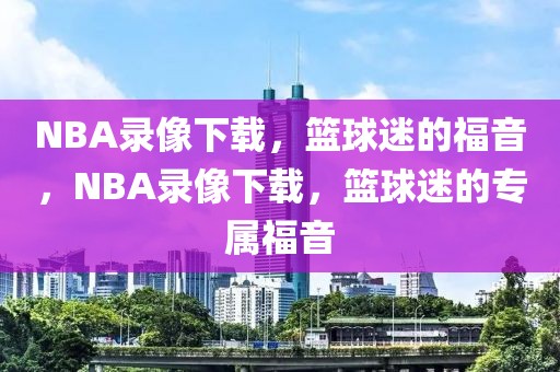 NBA录像下载，篮球迷的福音，NBA录像下载，篮球迷的专属福音