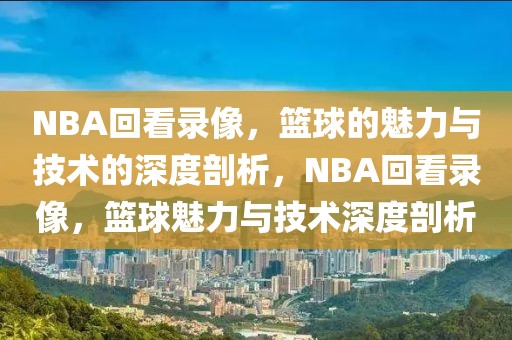 NBA回看录像，篮球的魅力与技术的深度剖析，NBA回看录像，篮球魅力与技术深度剖析