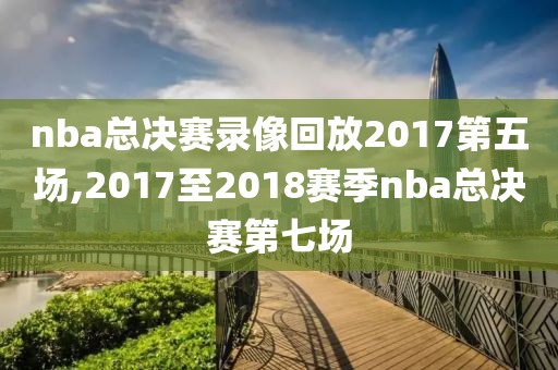 nba总决赛录像回放2017第五场,2017至2018赛季nba总决赛第七场