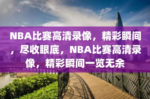 NBA比赛高清录像，精彩瞬间，尽收眼底，NBA比赛高清录像，精彩瞬间一览无余