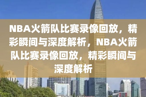 NBA火箭队比赛录像回放，精彩瞬间与深度解析，NBA火箭队比赛录像回放，精彩瞬间与深度解析