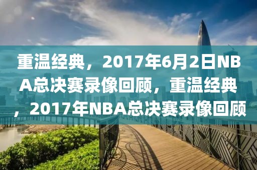 重温经典，2017年6月2日NBA总决赛录像回顾，重温经典，2017年NBA总决赛录像回顾