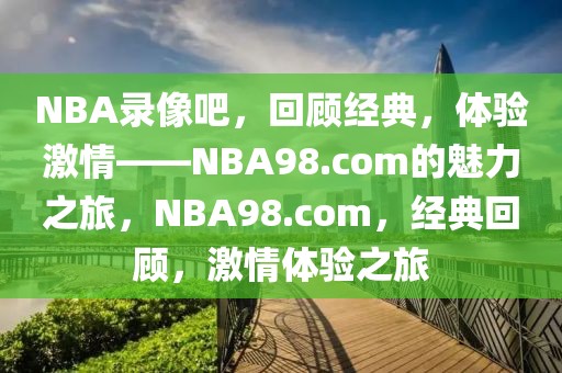 NBA录像吧，回顾经典，体验激情——NBA98.com的魅力之旅，NBA98.com，经典回顾，激情体验之旅