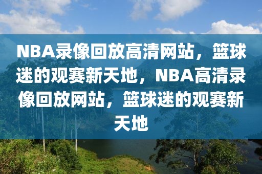 NBA录像回放高清网站，篮球迷的观赛新天地，NBA高清录像回放网站，篮球迷的观赛新天地