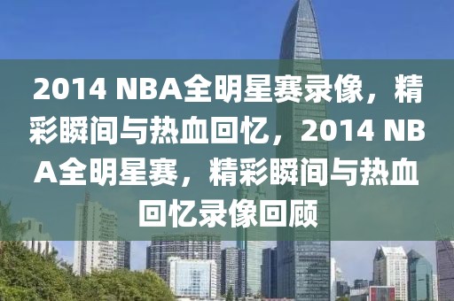 2014 NBA全明星赛录像，精彩瞬间与热血回忆，2014 NBA全明星赛，精彩瞬间与热血回忆录像回顾