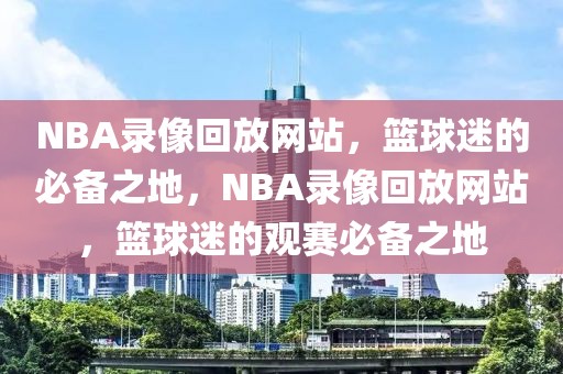 NBA录像回放网站，篮球迷的必备之地，NBA录像回放网站，篮球迷的观赛必备之地