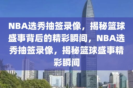 NBA选秀抽签录像，揭秘篮球盛事背后的精彩瞬间，NBA选秀抽签录像，揭秘篮球盛事精彩瞬间