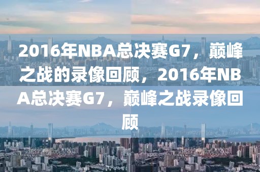 2016年NBA总决赛G7，巅峰之战的录像回顾，2016年NBA总决赛G7，巅峰之战录像回顾