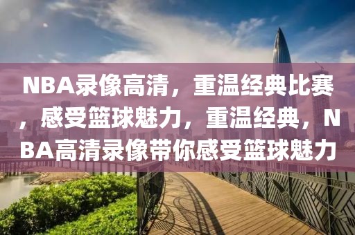 NBA录像高清，重温经典比赛，感受篮球魅力，重温经典，NBA高清录像带你感受篮球魅力