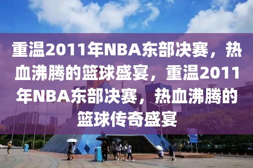 重温2011年NBA东部决赛，热血沸腾的篮球盛宴，重温2011年NBA东部决赛，热血沸腾的篮球传奇盛宴