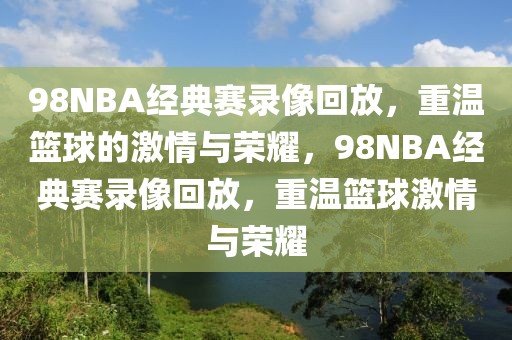 98NBA经典赛录像回放，重温篮球的激情与荣耀，98NBA经典赛录像回放，重温篮球激情与荣耀