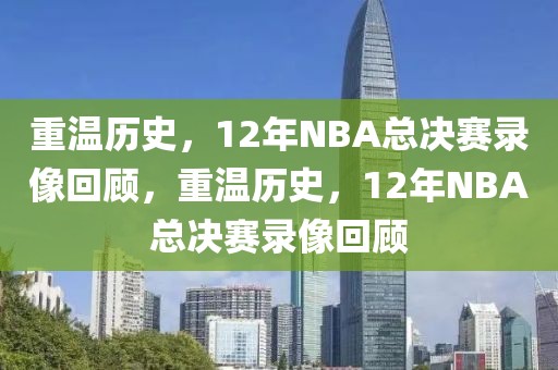 重温历史，12年NBA总决赛录像回顾，重温历史，12年NBA总决赛录像回顾