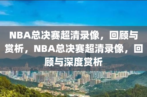 NBA总决赛超清录像，回顾与赏析，NBA总决赛超清录像，回顾与深度赏析