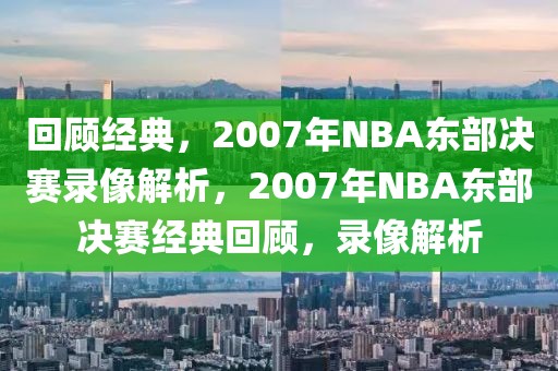 回顾经典，2007年NBA东部决赛录像解析，2007年NBA东部决赛经典回顾，录像解析