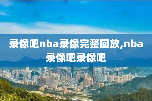 录像吧nba录像完整回放,nba录像吧录像吧