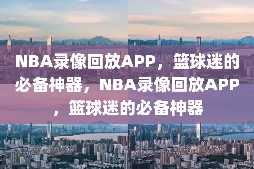 NBA录像回放APP，篮球迷的必备神器，NBA录像回放APP，篮球迷的必备神器