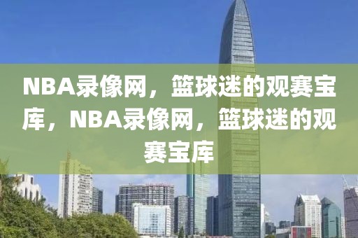 NBA录像网，篮球迷的观赛宝库，NBA录像网，篮球迷的观赛宝库