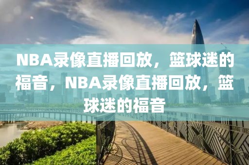 NBA录像直播回放，篮球迷的福音，NBA录像直播回放，篮球迷的福音